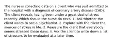 The nurse is collecting data on a client who was just admitted to the hospital with a diagnosis of coronary artery disease (CAD). The client reveals having been under a great deal of stress recently. Which should the nurse do next? 1. Ask whether the client wants to see a psychiatrist. 2. Explore with the client the sources of stress in life. 3. Reassure the client that everybody seems stressed these days. 4. Ask the client to write down a list of stressors to be evaluated at a later time.