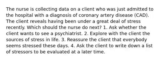 The nurse is collecting data on a client who was just admitted to the hospital with a diagnosis of coronary artery disease (CAD). The client reveals having been under a great deal of stress recently. Which should the nurse do next? 1. Ask whether the client wants to see a psychiatrist. 2. Explore with the client the sources of stress in life. 3. Reassure the client that everybody seems stressed these days. 4. Ask the client to write down a list of stressors to be evaluated at a later time.