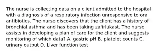 The nurse is collecting data on a client admitted to the hospital with a diagnosis of a respiratory infection unresponsive to oral antibiotics. The nurse discovers that the client has a history of bronchial asthma and has been taking zafirlukast. The nurse assists in developing a plan of care for the client and suggests monitoring of which data? A. gastric pH B. platelet counts C. urinary output D. Liver function test