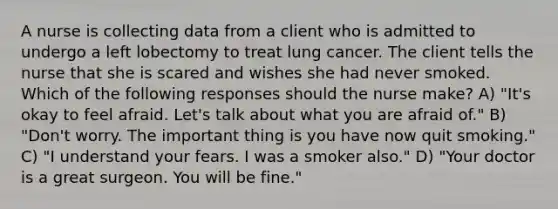 A nurse is collecting data from a client who is admitted to undergo a left lobectomy to treat lung cancer. The client tells the nurse that she is scared and wishes she had never smoked. Which of the following responses should the nurse make? A) "It's okay to feel afraid. Let's talk about what you are afraid of." B) "Don't worry. The important thing is you have now quit smoking." C) "I understand your fears. I was a smoker also." D) "Your doctor is a great surgeon. You will be fine."