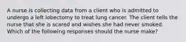 A nurse is collecting data from a client who is admitted to undergo a left lobectomy to treat lung cancer. The client tells the nurse that she is scared and wishes she had never smoked. Which of the following responses should the nurse make?