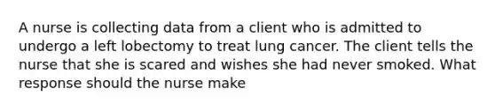 A nurse is collecting data from a client who is admitted to undergo a left lobectomy to treat lung cancer. The client tells the nurse that she is scared and wishes she had never smoked. What response should the nurse make