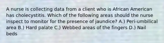 A nurse is collecting data from a client who is African American has cholecystitis. Which of the following areas should the nurse inspect to monitor for the presence of jaundice? A.) Peri-umbilical area B.) Hard palate C.) Webbed areas of the fingers D.) Nail beds