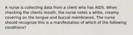 A nurse is collecting data from a client who has AIDS. When checking the clients mouth, the nurse notes a white, creamy covering on the tongue and buccal membranes. The nurse should recognize this is a manifestation of which of the following conditions?