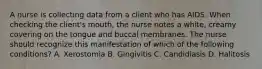 A nurse is collecting data from a client who has AIDS. When checking the client's mouth, the nurse notes a white, creamy covering on the tongue and buccal membranes. The nurse should recognize this manifestation of which of the following conditions? A. Xerostomia B. Gingivitis C. Candidiasis D. Halitosis