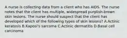 A nurse is collecting data from a client who has AIDS. The nurse notes that the client has multiple, widespread purplish-brown skin lesions. The nurse should suspect that the client has developed which of the following types of skin lesions? A.Actinic keratosis B.Kaposi's sarcoma C.Actinic dermatitis D.Basal cell carcinoma