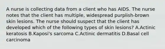 A nurse is collecting data from a client who has AIDS. The nurse notes that the client has multiple, widespread purplish-brown skin lesions. The nurse should suspect that the client has developed which of the following types of skin lesions? A.Actinic keratosis B.Kaposi's sarcoma C.Actinic dermatitis D.Basal cell carcinoma