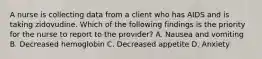 A nurse is collecting data from a client who has AIDS and is taking zidovudine. Which of the following findings is the priority for the nurse to report to the provider? A. Nausea and vomiting B. Decreased hemoglobin C. Decreased appetite D. Anxiety