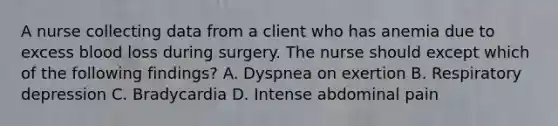 A nurse collecting data from a client who has anemia due to excess blood loss during surgery. The nurse should except which of the following findings? A. Dyspnea on exertion B. Respiratory depression C. Bradycardia D. Intense abdominal pain