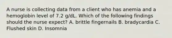 A nurse is collecting data from a client who has anemia and a hemoglobin level of 7.2 g/dL. Which of the following findings should the nurse expect? A. brittle fingernails B. bradycardia C. Flushed skin D. Insomnia