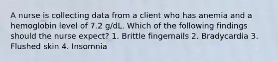 A nurse is collecting data from a client who has anemia and a hemoglobin level of 7.2 g/dL. Which of the following findings should the nurse expect? 1. Brittle fingernails 2. Bradycardia 3. Flushed skin 4. Insomnia