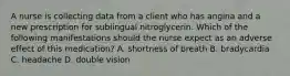 A nurse is collecting data from a client who has angina and a new prescription for sublingual nitroglycerin. Which of the following manifestations should the nurse expect as an adverse effect of this medication? A. shortness of breath B. bradycardia C. headache D. double vision