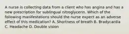 A nurse is collecting data from a client who has angina and has a new prescription for sublingual nitroglycerin. Which of the following manifestations should the nurse expect as an adverse effect of this medication? A. Shortness of breath B. Bradycardia C. Headache D. Double vision