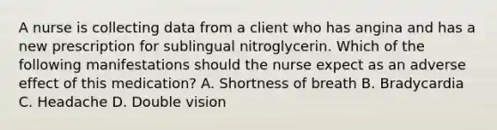 A nurse is collecting data from a client who has angina and has a new prescription for sublingual nitroglycerin. Which of the following manifestations should the nurse expect as an adverse effect of this medication? A. Shortness of breath B. Bradycardia C. Headache D. Double vision