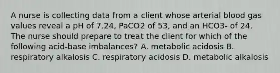 A nurse is collecting data from a client whose arterial blood gas values reveal a pH of 7.24, PaCO2 of 53, and an HCO3- of 24. The nurse should prepare to treat the client for which of the following acid-base imbalances? A. metabolic acidosis B. respiratory alkalosis C. respiratory acidosis D. metabolic alkalosis