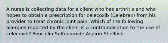 A nurse is collecting data for a client who has arthritis and who hopes to obtain a prescription for celecoxib (Celebrex) from his provider to treat chronic joint pain. Which of the following allergies reported by the client is a contraindication to the use of celecoxib? Penicillin Sulfonamide Aspirin Shellfish