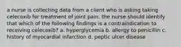 a nurse is collecting data from a client who is asking taking celecoxib for treatment of joint pain. the nurse should identify that which of the following findings is a contraindication to receiving celecoxib? a. hyperglycemia b. allergy to penicillin c. history of myocardial infarction d. peptic ulcer disease