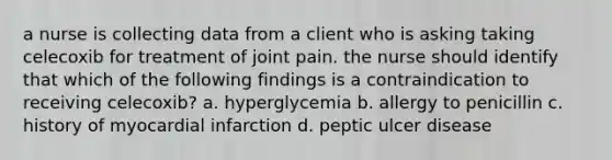 a nurse is collecting data from a client who is asking taking celecoxib for treatment of joint pain. the nurse should identify that which of the following findings is a contraindication to receiving celecoxib? a. hyperglycemia b. allergy to penicillin c. history of myocardial infarction d. peptic ulcer disease