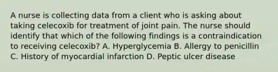 A nurse is collecting data from a client who is asking about taking celecoxib for treatment of joint pain. The nurse should identify that which of the following findings is a contraindication to receiving celecoxib? A. Hyperglycemia B. Allergy to penicillin C. History of myocardial infarction D. Peptic ulcer disease