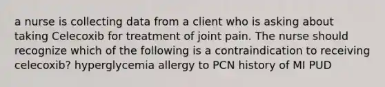 a nurse is collecting data from a client who is asking about taking Celecoxib for treatment of joint pain. The nurse should recognize which of the following is a contraindication to receiving celecoxib? hyperglycemia allergy to PCN history of MI PUD