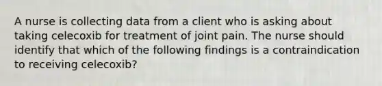 A nurse is collecting data from a client who is asking about taking celecoxib for treatment of joint pain. The nurse should identify that which of the following findings is a contraindication to receiving celecoxib?