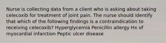 Nurse is collecting data from a client who is asking about taking celecoxib for treatment of joint pain. The nurse should identify that which of the following findings is a contraindication to receiving celecoxib? Hyperglycemia Penicillin allergy Hx of myocardial infarction Peptic ulcer disease