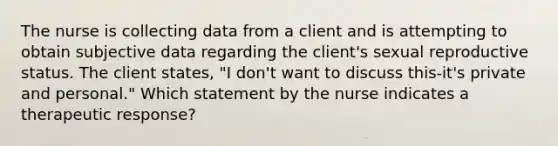 The nurse is collecting data from a client and is attempting to obtain subjective data regarding the client's sexual reproductive status. The client states, "I don't want to discuss this-it's private and personal." Which statement by the nurse indicates a therapeutic response?