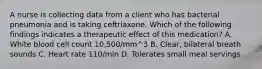 A nurse is collecting data from a client who has bacterial pneumonia and is taking ceftriaxone. Which of the following findings indicates a therapeutic effect of this medication? A. White blood cell count 10,500/mm^3 B. Clear, bilateral breath sounds C. Heart rate 110/min D. Tolerates small meal servings