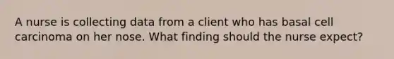 A nurse is collecting data from a client who has basal cell carcinoma on her nose. What finding should the nurse expect?
