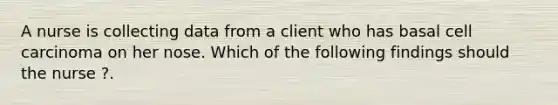 A nurse is collecting data from a client who has basal cell carcinoma on her nose. Which of the following findings should the nurse ?.