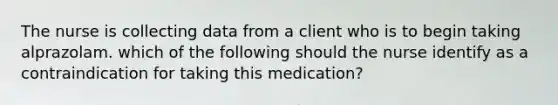 The nurse is collecting data from a client who is to begin taking alprazolam. which of the following should the nurse identify as a contraindication for taking this medication?