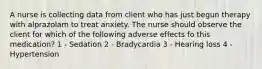 A nurse is collecting data from client who has just begun therapy with alprazolam to treat anxiety. The nurse should observe the client for which of the following adverse effects fo this medication? 1 - Sedation 2 - Bradycardia 3 - Hearing loss 4 - Hypertension