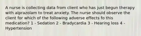 A nurse is collecting data from client who has just begun therapy with alprazolam to treat anxiety. The nurse should observe the client for which of the following adverse effects fo this medication? 1 - Sedation 2 - Bradycardia 3 - Hearing loss 4 - Hypertension