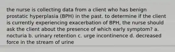 the nurse is collecting data from a client who has benign prostatic hyperplasia (BPH) in the past. to determine if the client is currently experiencing exacerbation of BPH, the nurse should ask the client about the presence of which early symptom? a. nocturia b. urinary retention c. urge incontinence d. decreased force in the stream of urine