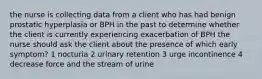 the nurse is collecting data from a client who has had benign prostatic hyperplasia or BPH in the past to determine whether the client is currently experiencing exacerbation of BPH the nurse should ask the client about the presence of which early symptom? 1 nocturia 2 urinary retention 3 urge incontinence 4 decrease force and the stream of urine