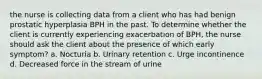 the nurse is collecting data from a client who has had benign prostatic hyperplasia BPH in the past. To determine whether the client is currently experiencing exacerbation of BPH, the nurse should ask the client about the presence of which early symptom? a. Nocturia b. Urinary retention c. Urge incontinence d. Decreased force in the stream of urine