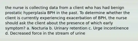 the nurse is collecting data from a client who has had benign prostatic hyperplasia BPH in the past. To determine whether the client is currently experiencing exacerbation of BPH, the nurse should ask the client about the presence of which early symptom? a. Nocturia b. Urinary retention c. Urge incontinence d. Decreased force in the stream of urine