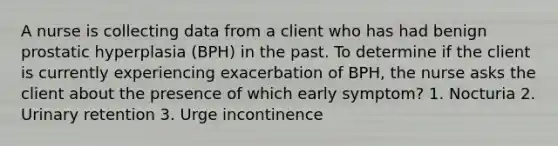 A nurse is collecting data from a client who has had benign prostatic hyperplasia (BPH) in the past. To determine if the client is currently experiencing exacerbation of BPH, the nurse asks the client about the presence of which early symptom? 1. Nocturia 2. Urinary retention 3. Urge incontinence