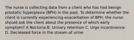 The nurse is collecting data from a client who has had benign prostatic hyperplasia (BPH) in the past. To determine whether the client is currently experiencing exacerbation of BPH, the nurse should ask the client about the presence of which early symptom? A Nocturia B. Urinary retention C. Urge incontinence D. Decreased force in the stream of urine