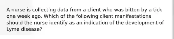 A nurse is collecting data from a client who was bitten by a tick one week ago. Which of the following client manifestations should the nurse identify as an indication of the development of Lyme disease?