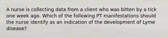 A nurse is collecting data from a client who was bitten by a tick one week ago. Which of the following PT manifestations should the nurse identify as an indication of the development of Lyme disease?