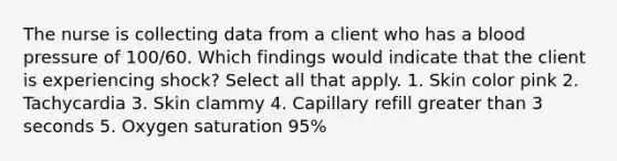 The nurse is collecting data from a client who has a blood pressure of 100/60. Which findings would indicate that the client is experiencing shock? Select all that apply. 1. Skin color pink 2. Tachycardia 3. Skin clammy 4. Capillary refill greater than 3 seconds 5. Oxygen saturation 95%