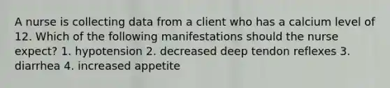 A nurse is collecting data from a client who has a calcium level of 12. Which of the following manifestations should the nurse expect? 1. hypotension 2. decreased deep tendon reflexes 3. diarrhea 4. increased appetite