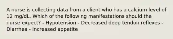 A nurse is collecting data from a client who has a calcium level of 12 mg/dL. Which of the following manifestations should the nurse expect? - Hypotension - Decreased deep tendon reflexes - Diarrhea - Increased appetite