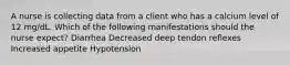 A nurse is collecting data from a client who has a calcium level of 12 mg/dL. Which of the following manifestations should the nurse expect? Diarrhea Decreased deep tendon reflexes Increased appetite Hypotension