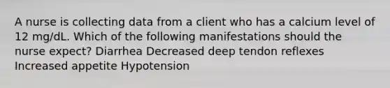 A nurse is collecting data from a client who has a calcium level of 12 mg/dL. Which of the following manifestations should the nurse expect? Diarrhea Decreased deep tendon reflexes Increased appetite Hypotension