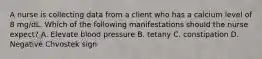 A nurse is collecting data from a client who has a calcium level of 8 mg/dL. Which of the following manifestations should the nurse expect? A. Elevate blood pressure B. tetany C. constipation D. Negative Chvostek sign