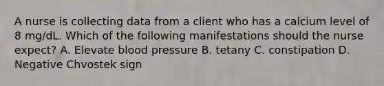 A nurse is collecting data from a client who has a calcium level of 8 mg/dL. Which of the following manifestations should the nurse expect? A. Elevate blood pressure B. tetany C. constipation D. Negative Chvostek sign