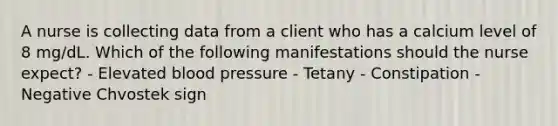 A nurse is collecting data from a client who has a calcium level of 8 mg/dL. Which of the following manifestations should the nurse expect? - Elevated blood pressure - Tetany - Constipation - Negative Chvostek sign