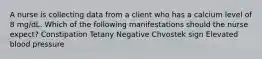 A nurse is collecting data from a client who has a calcium level of 8 mg/dL. Which of the following manifestations should the nurse expect? Constipation Tetany Negative Chvostek sign Elevated blood pressure